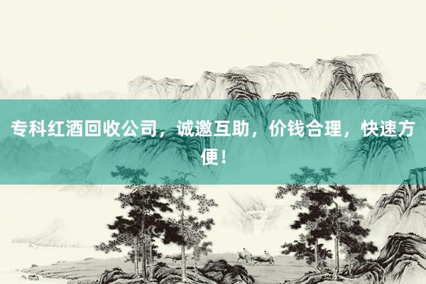专科红酒回收公司，诚邀互助，价钱合理，快速方便！