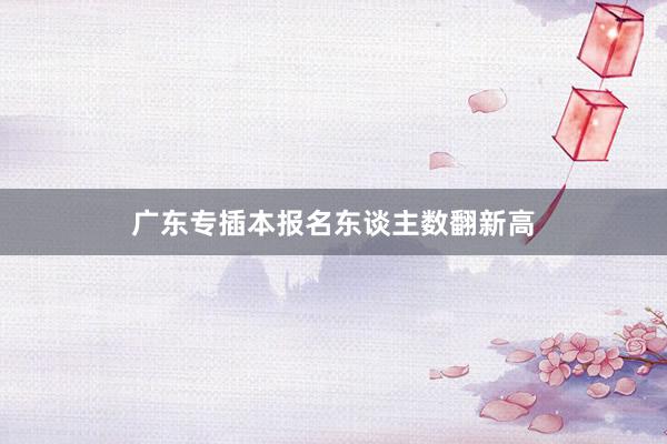 广东专插本报名东谈主数翻新高