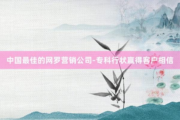 中国最佳的网罗营销公司-专科行状赢得客户相信